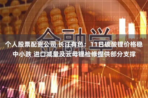 个人股票配资公司 长江有色：11日碳酸锂价格稳中小跌 进口减量及云母锂检修提供部分支撑