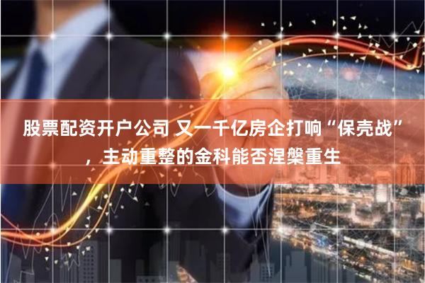 股票配资开户公司 又一千亿房企打响“保壳战”，主动重整的金科能否涅槃重生