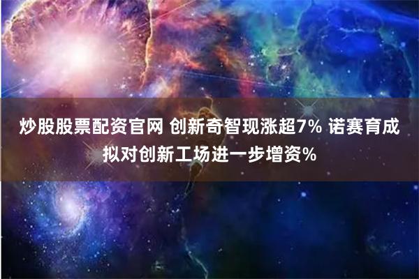 炒股股票配资官网 创新奇智现涨超7% 诺赛育成拟对创新工场进