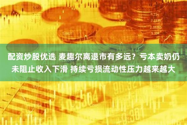 配资炒股优选 麦趣尔离退市有多远？亏本卖奶仍未阻止收入下滑 持续亏损流动性压力越来越大