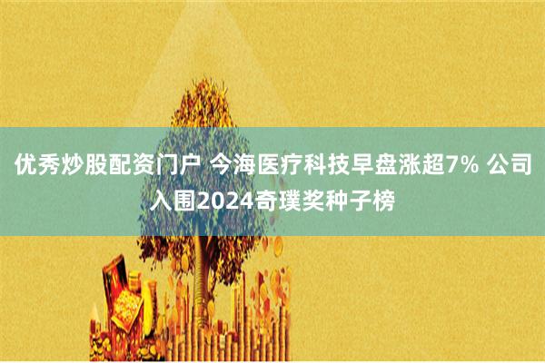 优秀炒股配资门户 今海医疗科技早盘涨超7% 公司入围2024奇璞奖种子榜