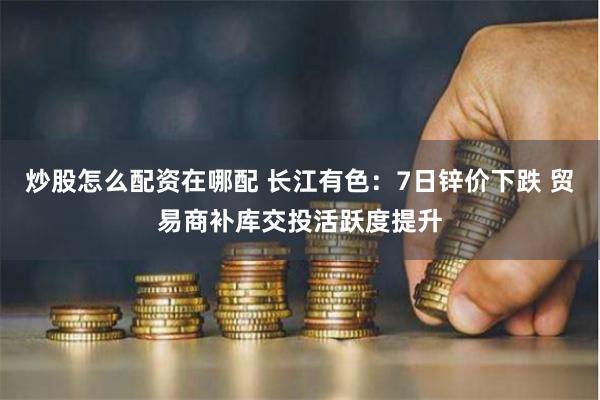 炒股怎么配资在哪配 长江有色：7日锌价下跌 贸易商补库交投活