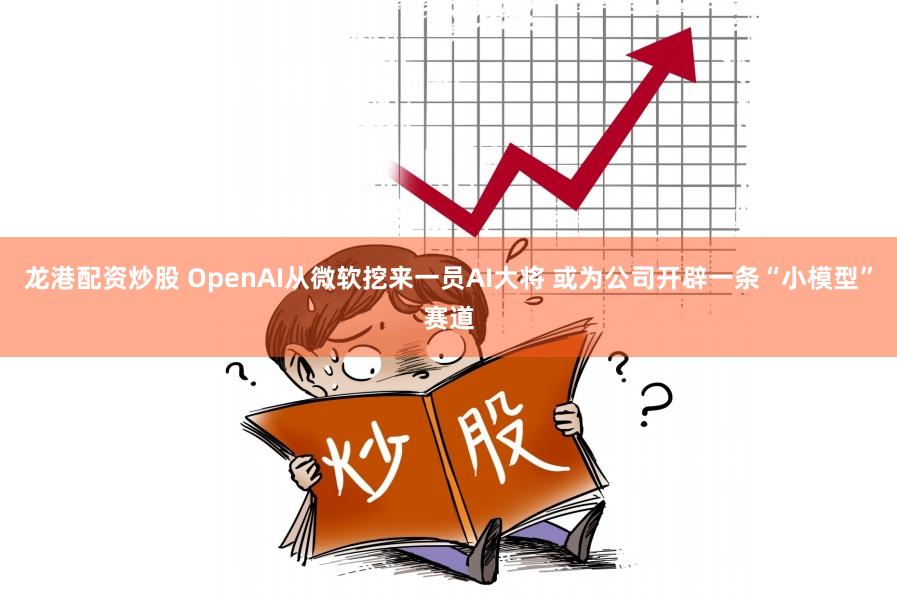 龙港配资炒股 OpenAI从微软挖来一员AI大将 或为公司开辟一条“小模型”赛道