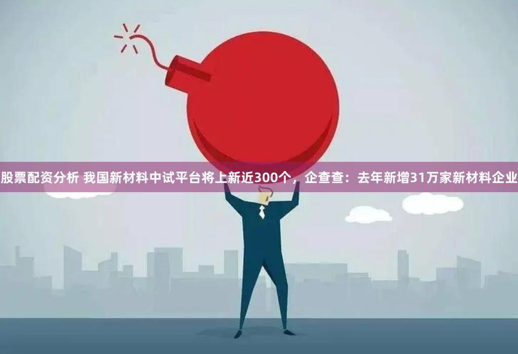 股票配资分析 我国新材料中试平台将上新近300个，企查查：去年新增31万家新材料企业