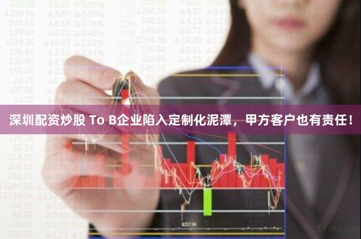 深圳配资炒股 To B企业陷入定制化泥潭，甲方客户也有责任！