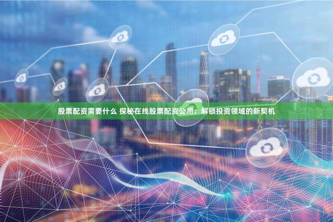 股票配资需要什么 探秘在线股票配资公司：解锁投资领域的新契机