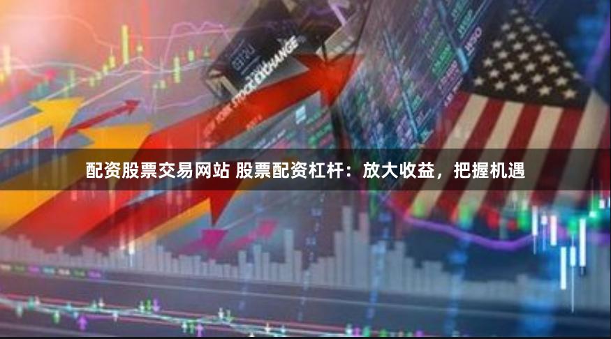 配资股票交易网站 股票配资杠杆：放大收益，把握机遇