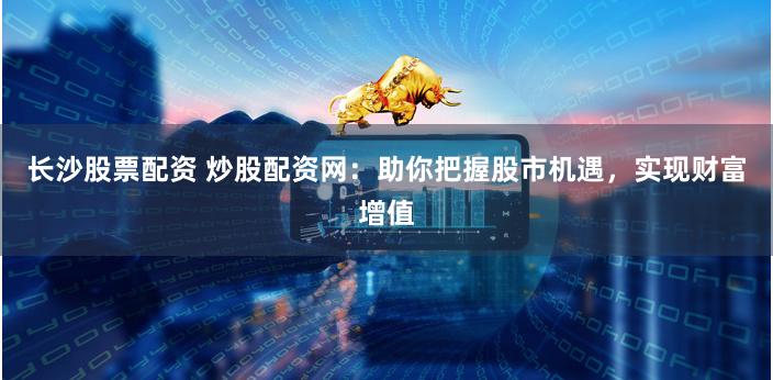 长沙股票配资 炒股配资网：助你把握股市机遇，实现财富增值