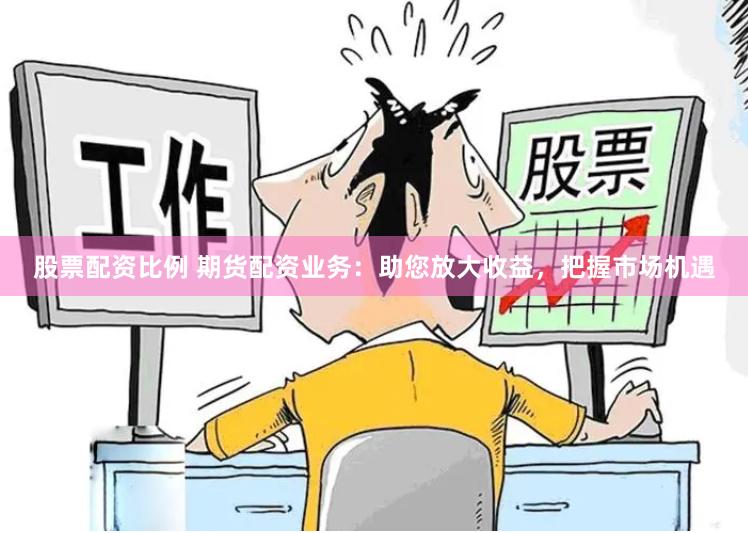股票配资比例 期货配资业务：助您放大收益，把握市场机遇