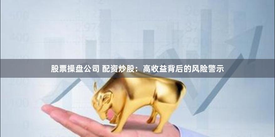 股票操盘公司 配资炒股：高收益背后的风险警示