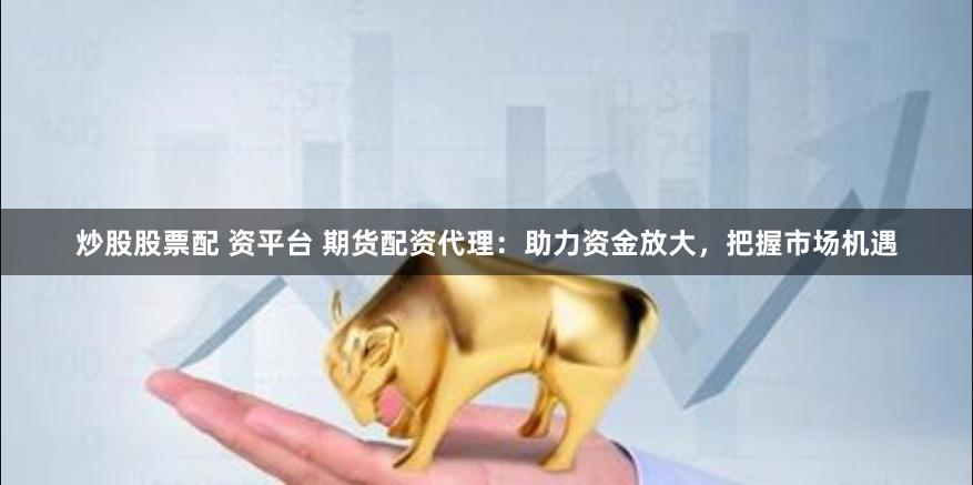 炒股股票配 资平台 期货配资代理：助力资金放大，把握市场机遇