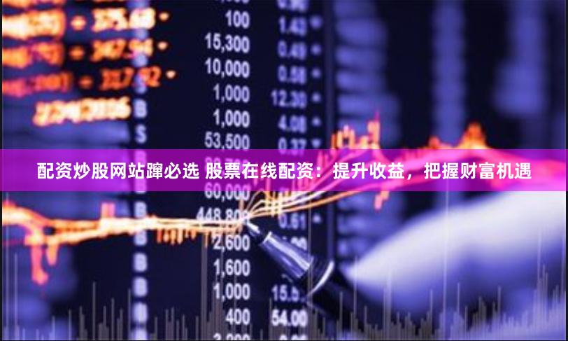 配资炒股网站蹿必选 股票在线配资：提升收益，把握财富机遇