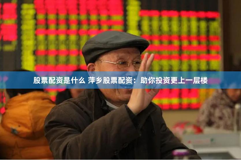 股票配资是什么 萍乡股票配资：助你投资更上一层楼